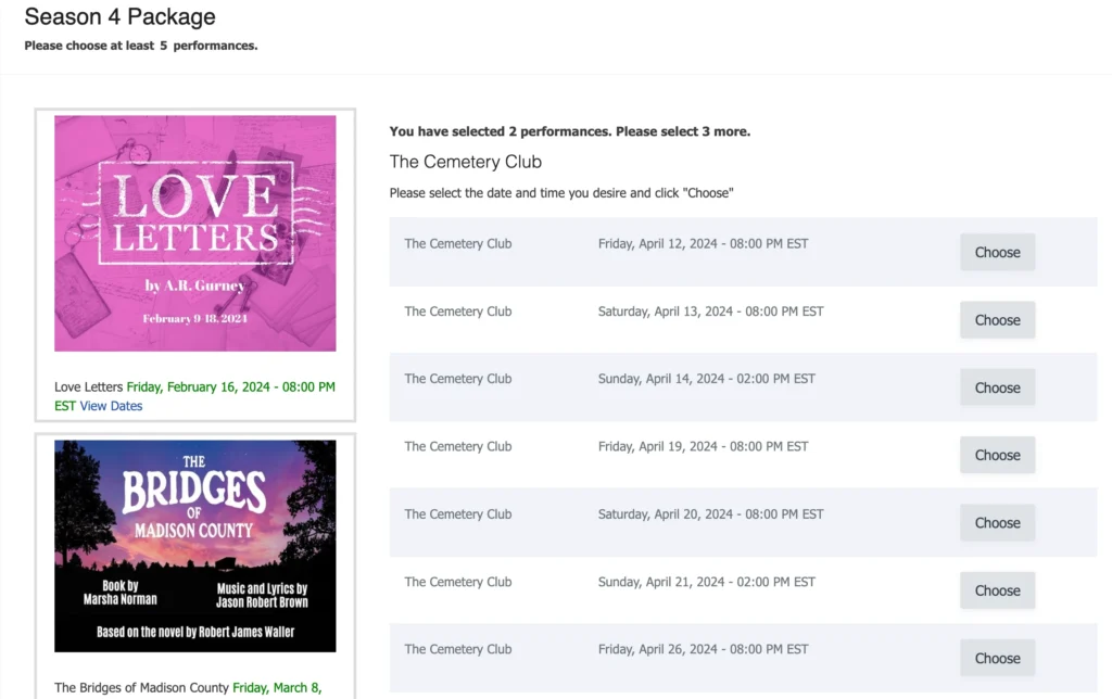 A Build Your Own Season Subscription allows patrons to choose a set minimum of performances out of a list of included events. This allows ticket buyers to still gain the benefits of a Season Pass without committing to the full season. Ticket buyers will select their desired events, performance dates and seats at the time of purchase, review their tickets and checkout to finalize their Build your own season package.  