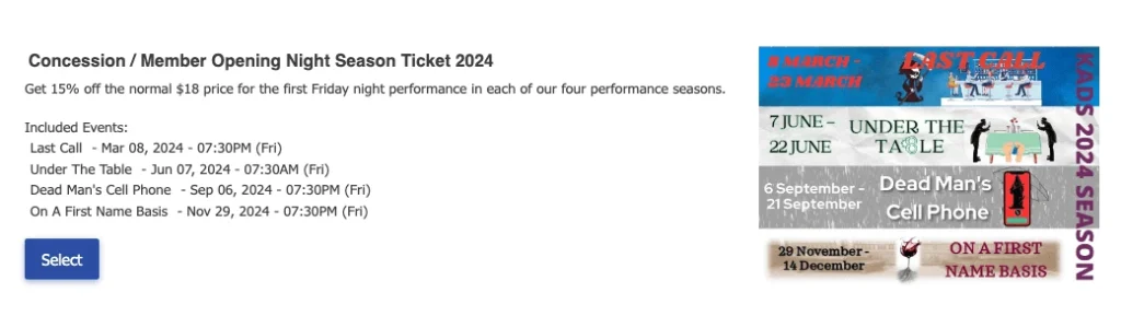 A Fixed Season Subscription is also a four-step checkout process. The benefit of a Fixed Season Pass is that the dates and times of each event are preselected for each pass- making it easy for the venue in terms of planning time and when it is time for renewals. For example, there may be an Opening Night package that includes all Opening Night performances. Once the ticket buyer selects their desired date, they will select their seats, review their tickets and checkout to finalize their Fixed Season Package.